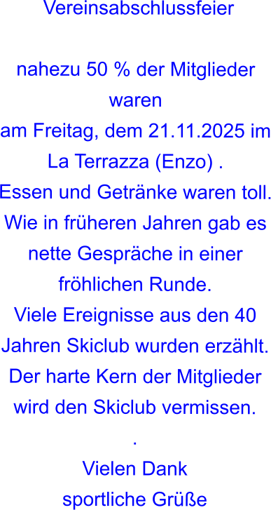 Vereinsabschlussfeier  nahezu 50 % der Mitglieder waren am Freitag, dem 21.11.2025 im La Terrazza (Enzo) .Essen und Getränke waren toll. Wie in früheren Jahren gab es nette Gespräche in einer fröhlichen Runde. Viele Ereignisse aus den 40 Jahren Skiclub wurden erzählt. Der harte Kern der Mitglieder wird den Skiclub vermissen. . Vielen Dank sportliche Grüße